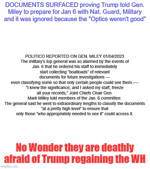 Miley Should Be Prosecuted and Trump should be POTUS | DOCUMENTS SURFACED proving Trump told Gen. Miley to prepare for Jan 6 with Nat. Guard, Military and it was ignored because the "Optics weren't good"; POLITICO REPORTED ON GEN. MILEY 01/04/2023

The military’s top general was so alarmed by the events of Jan. 6 that he ordered his staff to immediately start collecting “boatloads” of relevant documents for future investigations — even classifying some so that only certain people could see them.----

“I knew the significance, and I asked my staff, freeze all your records,” Joint Chiefs Chair Gen. Mark Milley told members of the Jan. 6 committee.

The general said he went to extraordinary lengths to classify the documents “at a pretty high level” to ensure that only those “who appropriately needed to see it” could access it. No Wonder they are deathly afraid of Trump regaining the WH | image tagged in jan 6 | made w/ Imgflip meme maker