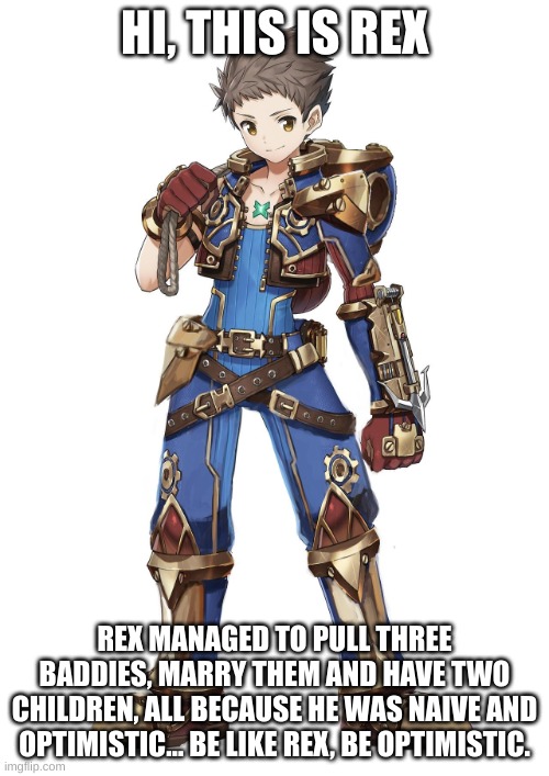 Be like Rex... | HI, THIS IS REX; REX MANAGED TO PULL THREE BADDIES, MARRY THEM AND HAVE TWO CHILDREN, ALL BECAUSE HE WAS NAIVE AND OPTIMISTIC... BE LIKE REX, BE OPTIMISTIC. | image tagged in xenoblade chronicles 2 rex,xenoblade chronicles 2 | made w/ Imgflip meme maker