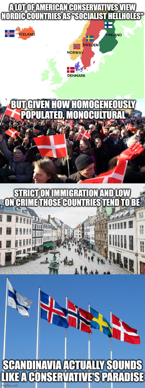 American conservatives should NOT be shitting on Scandinavia, they should be praising it | A LOT OF AMERICAN CONSERVATIVES VIEW NORDIC COUNTRIES AS "SOCIALIST HELLHOLES"; BUT GIVEN HOW HOMOGENEOUSLY POPULATED, MONOCULTURAL; STRICT ON IMMIGRATION AND LOW ON CRIME THOSE COUNTRIES TEND TO BE; SCANDINAVIA ACTUALLY SOUNDS LIKE A CONSERVATIVE'S PARADISE | image tagged in scandinavia,europe,denmark,norway,sweden,finland | made w/ Imgflip meme maker