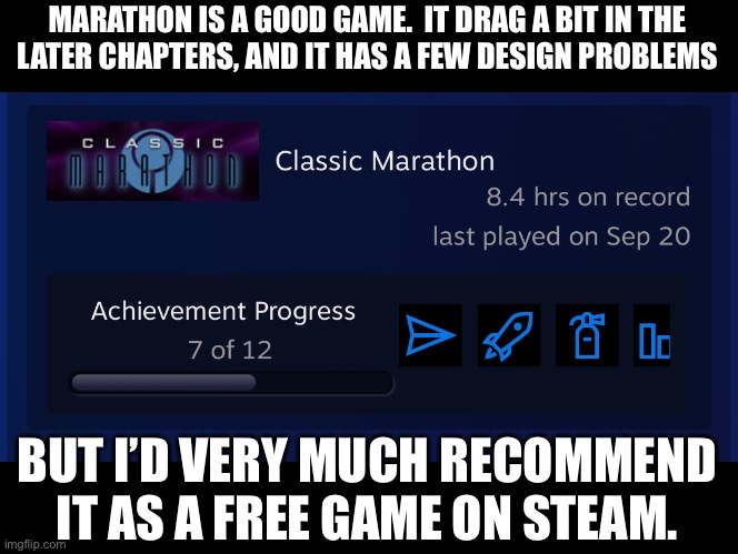 This game is from 1994. | MARATHON IS A GOOD GAME.  IT DRAG A BIT IN THE
LATER CHAPTERS, AND IT HAS A FEW DESIGN PROBLEMS; BUT I’D VERY MUCH RECOMMEND IT AS A FREE GAME ON STEAM. | made w/ Imgflip meme maker