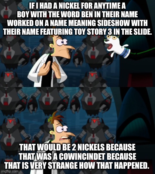 This happened today when I was in school btw My name is Benjamin Hickox | IF I HAD A NICKEL FOR ANYTIME A BOY WITH THE WORD BEN IN THEIR NAME WORKED ON A NAME MEANING SIDESHOW WITH THEIR NAME FEATURING TOY STORY 3 IN THE SLIDE. THAT WOULD BE 2 NICKELS BECAUSE THAT WAS A COWINCINDET BECAUSE THAT IS VERY STRANGE HOW THAT HAPPENED. | image tagged in if i had a nickel for everytime,memes,doofenshmirtz,true story | made w/ Imgflip meme maker