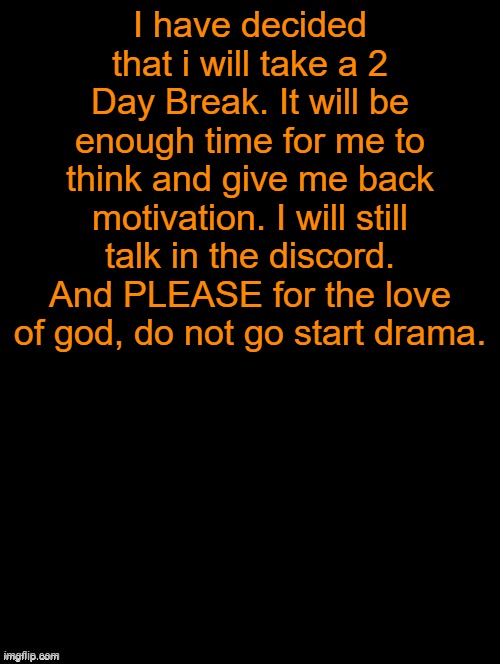 If anyone needs me, just DM me on discord or memechat me. | I have decided that i will take a 2 Day Break. It will be enough time for me to think and give me back motivation. I will still talk in the discord. And PLEASE for the love of god, do not go start drama. | image tagged in double long black template | made w/ Imgflip meme maker