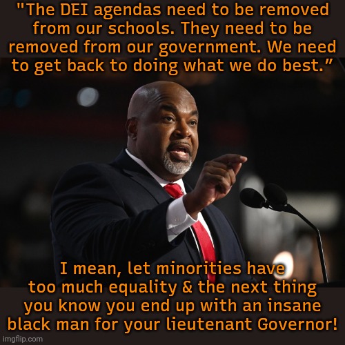 He needs to be removed from office. | "The DEI agendas need to be removed
from our schools. They need to be
removed from our government. We need
to get back to doing what we do best.”; I mean, let minorities have too much equality & the next thing you know you end up with an insane black man for your lieutenant Governor! | image tagged in mark robinson,hypocritical,race,traitor,north carolina | made w/ Imgflip meme maker