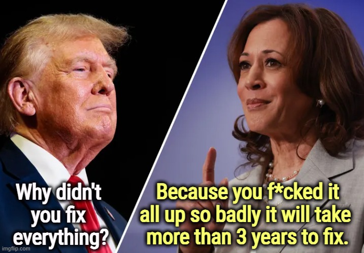 Trump's stupid question | Why didn't 
you fix 
everything? Because you f*cked it all up so badly it will take 
more than 3 years to fix. | image tagged in harris-v-trump,trump,stupid,question,kamala harris,smart | made w/ Imgflip meme maker