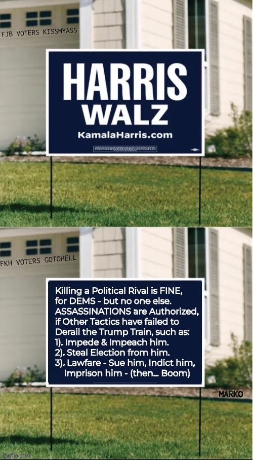 DEMS Have Their Own Rules. And… YOU Approve of That, if YOU Vote Dem. | Killing a Political Rival is FINE,
for DEMS - but no one else.
ASSASSINATIONS are Authorized,
if Other Tactics have failed to
Derail the Trump Train, such as:
1). Impede & Impeach him. 
2). Steal Election from him.
3). Lawfare - Sue him, Indict him,
    Imprison him - (then… Boom) | image tagged in memes,lie cheat steal sue prosecute kill,democrat the party of death,death cult,fjb voters fkh voters kissmyass then gotohell | made w/ Imgflip meme maker