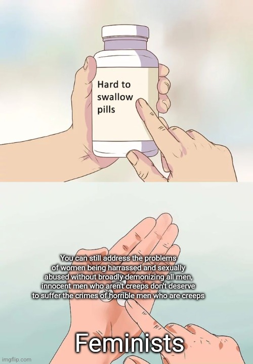 There is a good reason why some people point out "not all men" you can still defend women without broadly demonizing men | You can still address the problems of women being harrassed and sexually abused without broadly demonizing all men, innocent men who aren't creeps don't deserve to suffer the crimes of horrible men who are creeps; Feminists | image tagged in memes,hard to swallow pills,feminism,men,justice,liberal logic | made w/ Imgflip meme maker