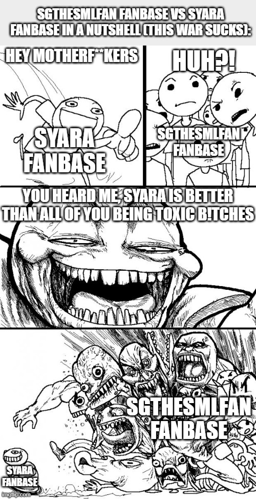 SGTheSMLFan Fanbase VS Syara Fanbase in a Nutshell (This War Sucks) | SGTHESMLFAN FANBASE VS SYARA FANBASE IN A NUTSHELL (THIS WAR SUCKS):; HUH?! HEY MOTHERF**KERS; SYARA FANBASE; SGTHESMLFAN FANBASE; YOU HEARD ME, SYARA IS BETTER THAN ALL OF YOU BEING TOXIC B!TCHES; SGTHESMLFAN FANBASE; SYARA FANBASE | image tagged in memes,hey internet,user dramas,drama,in a nutshell,comics | made w/ Imgflip meme maker