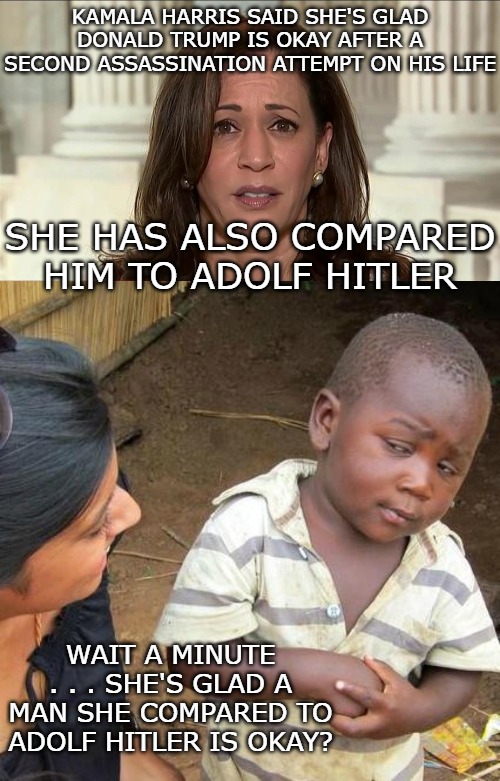 How many lies can she tell before even her supporters stop believing her? | KAMALA HARRIS SAID SHE'S GLAD DONALD TRUMP IS OKAY AFTER A SECOND ASSASSINATION ATTEMPT ON HIS LIFE; SHE HAS ALSO COMPARED HIM TO ADOLF HITLER; WAIT A MINUTE . . . SHE'S GLAD A MAN SHE COMPARED TO ADOLF HITLER IS OKAY? | image tagged in kamala harris,memes,third world skeptical kid | made w/ Imgflip meme maker