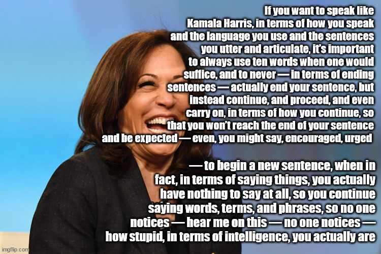 Kamala word salad | If you want to speak like Kamala Harris, in terms of how you speak and the language you use and the sentences you utter and articulate, it’s important to always use ten words when one would suffice, and to never — in terms of ending sentences — actually end your sentence, but instead continue, and proceed, and even carry on, in terms of how you continue, so that you won’t reach the end of your sentence and be expected — even, you might say, encouraged, urged; — to begin a new sentence, when in fact, in terms of saying things, you actually have nothing to say at all, so you continue saying words, terms, and phrases, so no one notices — hear me on this — no one notices — how stupid, in terms of intelligence, you actually are | image tagged in kamala harris laughing | made w/ Imgflip meme maker