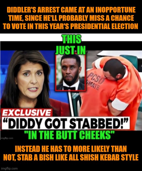 Funny | DIDDLER'S ARREST CAME AT AN INOPPORTUNE TIME, SINCE HE'LL PROBABLY MISS A CHANCE TO VOTE IN THIS YEAR'S PRESIDENTIAL ELECTION; INSTEAD HE HAS TO MORE LIKELY THAN NOT, STAB A BISH LIKE ALL SHISH KEBAB STYLE | image tagged in funny,presidential election,diddy,vote,opportunity,bitch | made w/ Imgflip meme maker