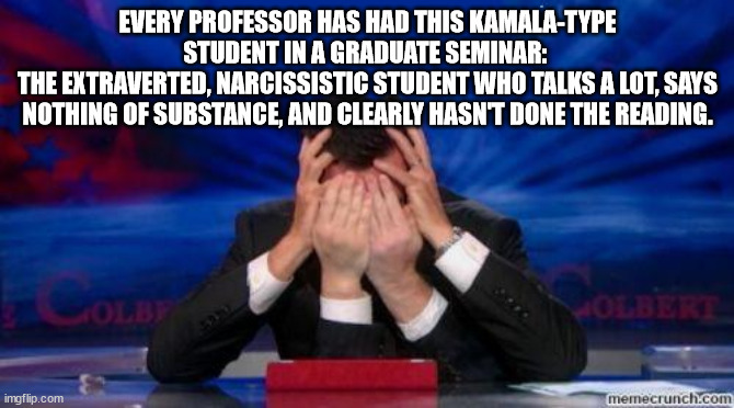 Kamala Harris facepalm | EVERY PROFESSOR HAS HAD THIS KAMALA-TYPE STUDENT IN A GRADUATE SEMINAR: 
THE EXTRAVERTED, NARCISSISTIC STUDENT WHO TALKS A LOT, SAYS NOTHING OF SUBSTANCE, AND CLEARLY HASN'T DONE THE READING. | image tagged in stephen colbert face palms | made w/ Imgflip meme maker