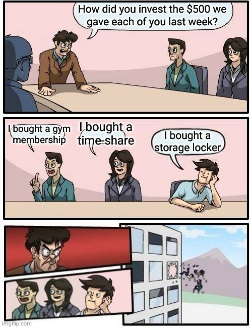 6 | How did you invest the $500 we
gave each of you last week? I bought a gym
membership; I bought a
time-share; I bought a storage locker | image tagged in memes,boardroom meeting suggestion | made w/ Imgflip meme maker