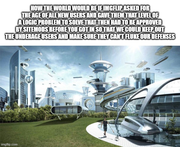 It's 11PM, aka STUPID IDEA O CLOCK | HOW THE WORLD WOULD BE IF IMGFLIP ASKED FOR THE AGE OF ALL NEW USERS AND GAVE THEM THAT LEVEL OF A LOGIC PROBLEM TO SOLVE THAT THEN HAD TO BE APPROVED BY SITEMODS BEFORE YOU GOT IN SO THAT WE COULD KEEP OUT THE UNDERAGE USERS AND MAKE SURE THEY CAN'T FLUKE OUR DEFENSES | image tagged in the future world if | made w/ Imgflip meme maker