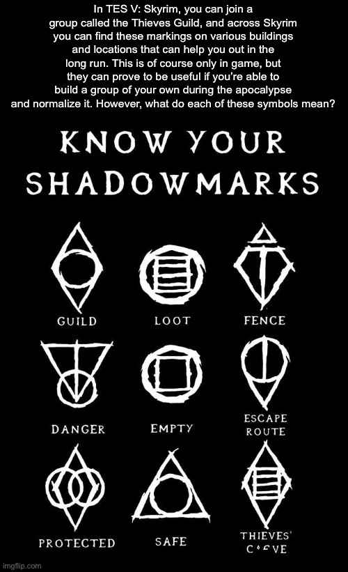 In TES V: Skyrim, you can join a group called the Thieves Guild, and across Skyrim you can find these markings on various buildings and locations that can help you out in the long run. This is of course only in game, but they can prove to be useful if you’re able to build a group of your own during the apocalypse and normalize it. However, what do each of these symbols mean? | made w/ Imgflip meme maker