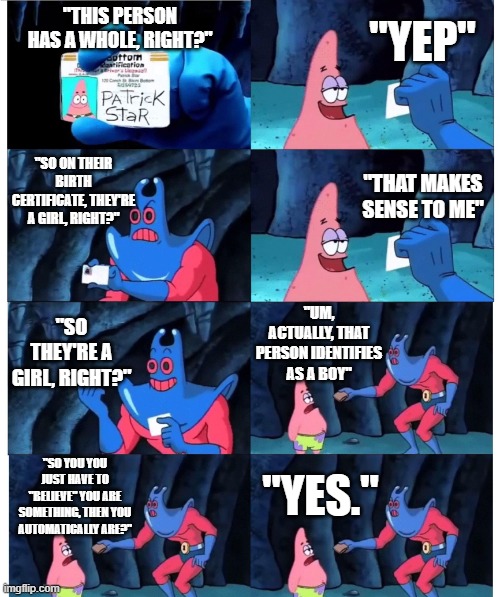 ah yes, someone's will-power-belief is stronger than basic logic (also pretend the w in whole was never there) | "YEP"; "THIS PERSON HAS A WHOLE, RIGHT?"; "SO ON THEIR BIRTH CERTIFICATE, THEY'RE A GIRL, RIGHT?"; "THAT MAKES SENSE TO ME"; "UM, ACTUALLY, THAT PERSON IDENTIFIES AS A BOY"; "SO THEY'RE A GIRL, RIGHT?"; "SO YOU YOU JUST HAVE TO "BELIEVE" YOU ARE SOMETHING, THEN YOU AUTOMATICALLY ARE?"; "YES." | image tagged in patrick not my wallet,lgbtq,slander,patrick,funny,spongebob squarepants | made w/ Imgflip meme maker