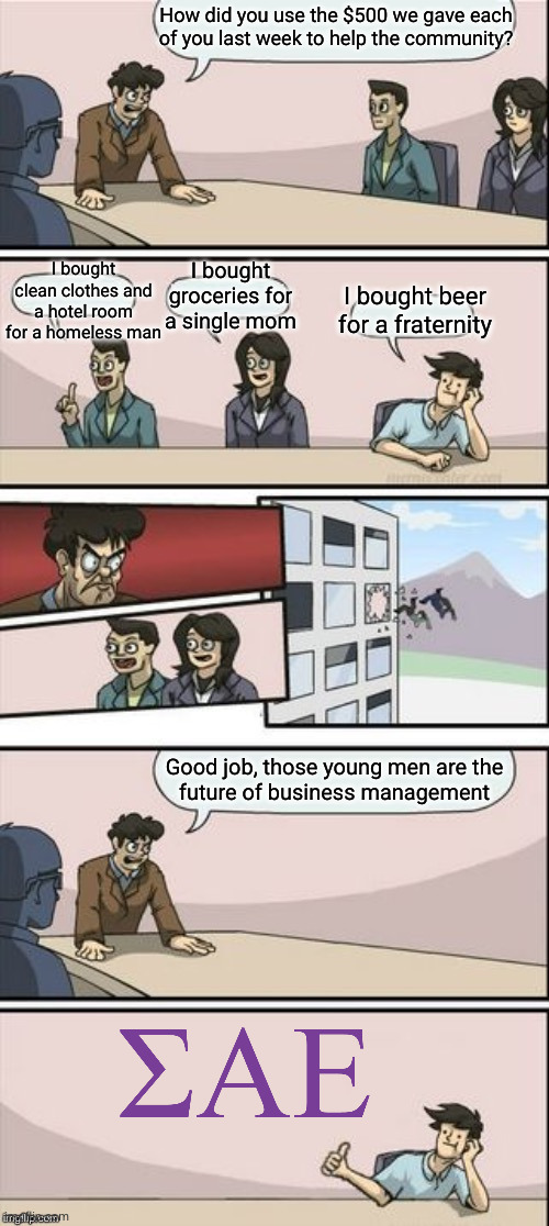 7 | How did you use the $500 we gave each
of you last week to help the community? I bought clean clothes and a hotel room for a homeless man; I bought
groceries for
a single mom; I bought beer for a fraternity; Good job, those young men are the
future of business management | image tagged in reverse boardroom meeting suggestion | made w/ Imgflip meme maker