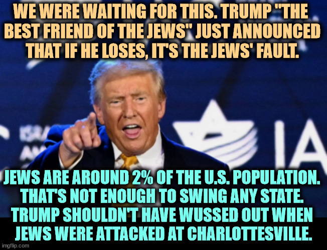 That's right, tell a Jewish audience you're going to scapegoat them if/when you lose. Trump's out of his mind. | WE WERE WAITING FOR THIS. TRUMP "THE 
BEST FRIEND OF THE JEWS" JUST ANNOUNCED THAT IF HE LOSES, IT'S THE JEWS' FAULT. JEWS ARE AROUND 2% OF THE U.S. POPULATION. 
THAT'S NOT ENOUGH TO SWING ANY STATE. 
TRUMP SHOULDN'T HAVE WUSSED OUT WHEN 
JEWS WERE ATTACKED AT CHARLOTTESVILLE. | image tagged in trump,coward,jews,blame,loser,anti-semite and a racist | made w/ Imgflip meme maker