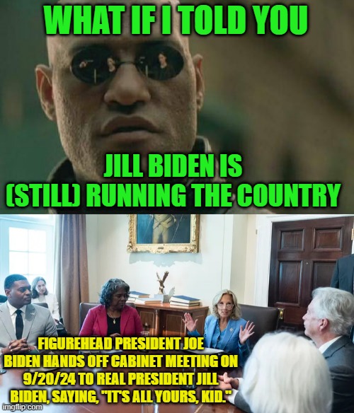 Dr. Biden: You Rule!!! | WHAT IF I TOLD YOU; JILL BIDEN IS (STILL) RUNNING THE COUNTRY; FIGUREHEAD PRESIDENT JOE BIDEN HANDS OFF CABINET MEETING ON 9/20/24 TO REAL PRESIDENT JILL BIDEN, SAYING, "IT'S ALL YOURS, KID." | image tagged in memes,matrix morpheus,joe biden,jill biden,cabinet meeting | made w/ Imgflip meme maker