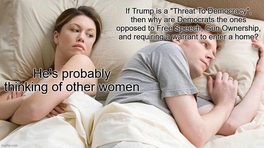 I Bet He's Thinking About Other Women | If Trump is a "Threat To Democracy", then why are Democrats the ones opposed to Free Speech, Gun Ownership, and requiring a warrant to enter a home? He's probably thinking of other women | image tagged in memes,i bet he's thinking about other women | made w/ Imgflip meme maker