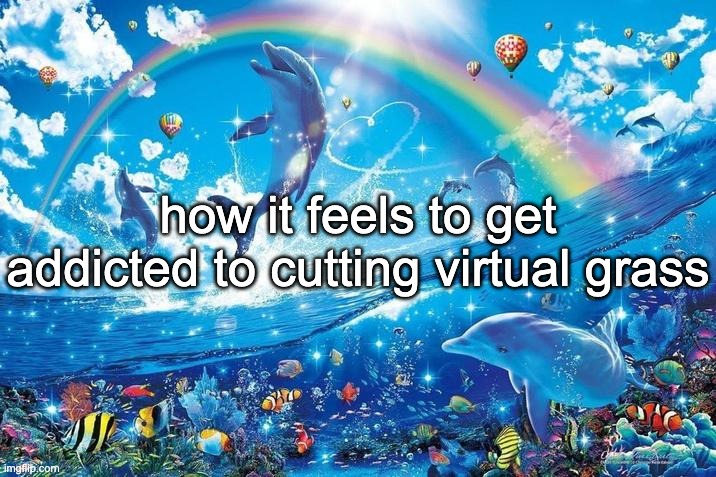 Happy dolphin rainbow | how it feels to get addicted to cutting virtual grass | image tagged in happy dolphin rainbow | made w/ Imgflip meme maker