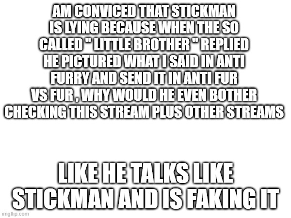 he shouldnt know imgflip yak now | AM CONVICED THAT STICKMAN IS LYING BECAUSE WHEN THE SO CALLED " LITTLE BROTHER " REPLIED HE PICTURED WHAT I SAID IN ANTI FURRY AND SEND IT IN ANTI FUR VS FUR , WHY WOULD HE EVEN BOTHER CHECKING THIS STREAM PLUS OTHER STREAMS; LIKE HE TALKS LIKE STICKMAN AND IS FAKING IT | image tagged in fake | made w/ Imgflip meme maker