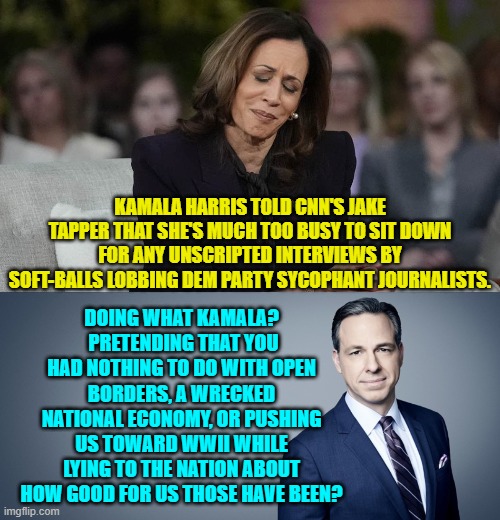 File this under 'Things A Real Journalist Would Ask'. | KAMALA HARRIS TOLD CNN'S JAKE TAPPER THAT SHE'S MUCH TOO BUSY TO SIT DOWN FOR ANY UNSCRIPTED INTERVIEWS BY SOFT-BALLS LOBBING DEM PARTY SYCOPHANT JOURNALISTS. DOING WHAT KAMALA?  PRETENDING THAT YOU HAD NOTHING TO DO WITH OPEN BORDERS, A WRECKED NATIONAL ECONOMY, OR PUSHING US TOWARD WWII WHILE LYING TO THE NATION ABOUT HOW GOOD FOR US THOSE HAVE BEEN? | image tagged in yep | made w/ Imgflip meme maker