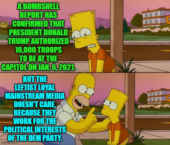 The leftist-loyal MSM simply does not care. | A BOMBSHELL REPORT HAS CONFIRMED THAT PRESIDENT DONALD TRUMP AUTHORIZED 10,000 TROOPS TO BE AT THE CAPITOL ON JAN. 6, 2021. BUT THE LEFTIST LOYAL MAINSTREAM MEDIA DOESN'T CARE, BECAUSE THEY WORK FOR THE POLITICAL INTERESTS OF THE DEM PARTY. | image tagged in yep | made w/ Imgflip meme maker