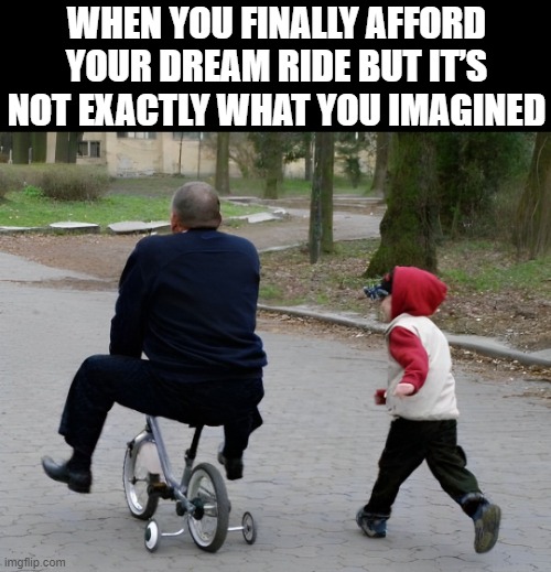 dream ride | WHEN YOU FINALLY AFFORD YOUR DREAM RIDE BUT IT’S NOT EXACTLY WHAT YOU IMAGINED | image tagged in memes | made w/ Imgflip meme maker