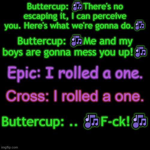 Buttercup, Epic, and Cross goofing off- | Buttercup: 🎶There's no escaping it, I can perceive you. Here's what we're gonna do.🎶; Buttercup: 🎶Me and my boys are gonna mess you up!🎶; Epic: I rolled a one. Cross: I rolled a one. Buttercup: .. 🎶F-ck!🎶 | made w/ Imgflip meme maker