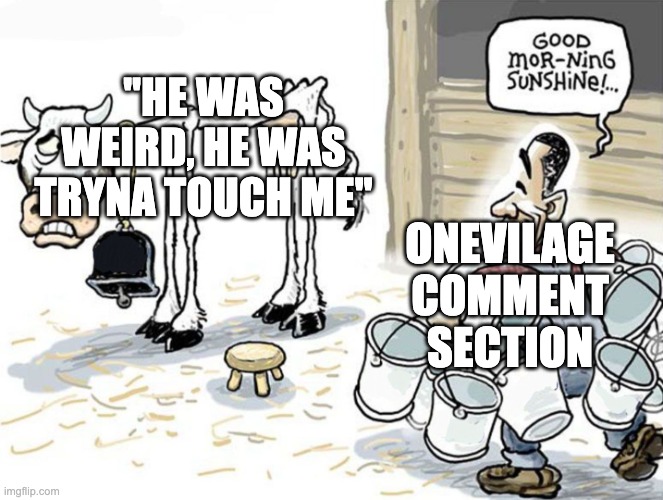 every. damn. comment. | "HE WAS WEIRD, HE WAS TRYNA TOUCH ME"; ONEVILAGE COMMENT SECTION | image tagged in milking the cow,memes,youtube,youtube comments,onevilage,youtube shorts | made w/ Imgflip meme maker