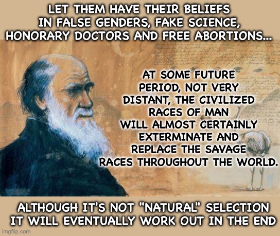 Darwin - Natural Selection | AT SOME FUTURE PERIOD, NOT VERY DISTANT, THE CIVILIZED RACES OF MAN WILL ALMOST CERTAINLY EXTERMINATE AND REPLACE THE SAVAGE RACES THROUGHOUT THE WORLD. LET THEM HAVE THEIR BELIEFS IN FALSE GENDERS, FAKE SCIENCE, HONORARY DOCTORS AND FREE ABORTIONS... ALTHOUGH IT'S NOT "NATURAL" SELECTION IT WILL EVENTUALLY WORK OUT IN THE END | image tagged in genders,science,democrats | made w/ Imgflip meme maker