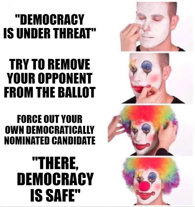 "There, democracy is safe" | "DEMOCRACY IS UNDER THREAT"; TRY TO REMOVE YOUR OPPONENT FROM THE BALLOT; FORCE OUT YOUR OWN DEMOCRATICALLY NOMINATED CANDIDATE; "THERE, DEMOCRACY IS SAFE" | image tagged in memes,clown applying makeup | made w/ Imgflip meme maker