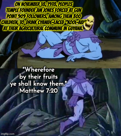 False Prophet | ON NOVEMBER 18, 1978, PEOPLES TEMPLE FOUNDER JIM JONES FORCED AT GUN POINT 909 FOLLOWERS, AMONG THEM 300 CHILDREN, TO  DRINK CYANIDE-LACED "KOOL-AID" AT THEIR AGRICULTURAL COMMUNE IN GUYANA. "Wherefore by their fruits ye shall know them."
Matthew 7:20 | image tagged in skeletor disturbing facts | made w/ Imgflip meme maker