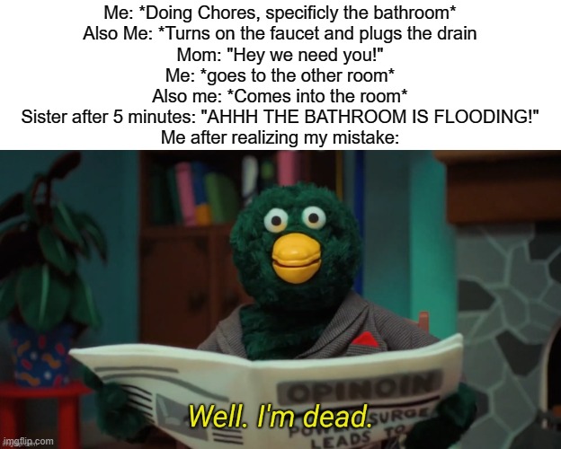 The following meme is based on a true story, MY true story | Me: *Doing Chores, specificly the bathroom*
Also Me: *Turns on the faucet and plugs the drain
Mom: "Hey we need you!"
Me: *goes to the other room*
Also me: *Comes into the room*
Sister after 5 minutes: "AHHH THE BATHROOM IS FLOODING!"
Me after realizing my mistake: | image tagged in i'm dead,funny,memes,true story | made w/ Imgflip meme maker