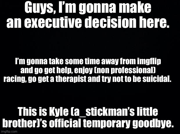 Black background | Guys, I’m gonna make an executive decision here. I’m gonna take some time away from imgflip and go get help, enjoy (non professional) racing, go get a therapist and try not to be suicidal. This is Kyle (a_stickman’s little brother)’s official temporary goodbye. | image tagged in black background | made w/ Imgflip meme maker