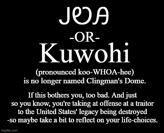 As it should be. | ᎫᏬᎯ; -OR-; Kuwohi; (pronounced koo-WHOA-hee)
is no longer named Clingman's Dome. If this bothers you, too bad. And just so you know, you're taking at offense at a traitor to the United States' legacy being destroyed -so maybe take a bit to reflect on your life-choices. | image tagged in legacy,old school,as it should be | made w/ Imgflip meme maker