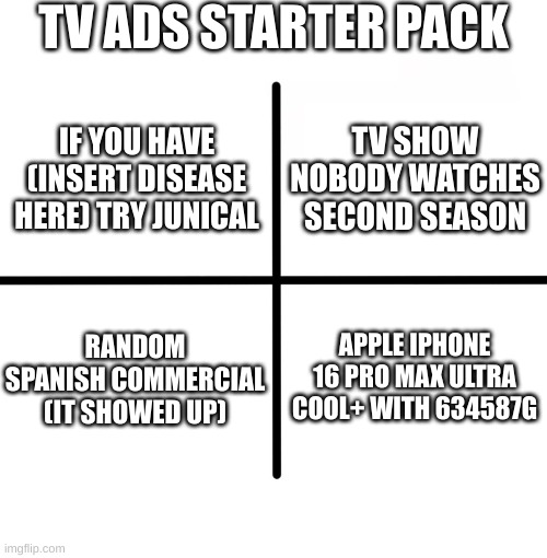 hsdfgjsd (speedrunned meme 1) | TV ADS STARTER PACK; TV SHOW NOBODY WATCHES SECOND SEASON; IF YOU HAVE (INSERT DISEASE HERE) TRY JUNICAL; RANDOM SPANISH COMMERCIAL (IT SHOWED UP); APPLE IPHONE 16 PRO MAX ULTRA COOL+ WITH 634587G | image tagged in memes,blank starter pack | made w/ Imgflip meme maker