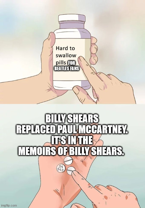 The hard pill to swallow is that Paul died and was replaced in 1966 | FOR 
BEATLES FANS; BILLY SHEARS REPLACED PAUL MCCARTNEY.
IT'S IN THE MEMOIRS OF BILLY SHEARS. | image tagged in the beatles,beatles,paul mccartney | made w/ Imgflip meme maker