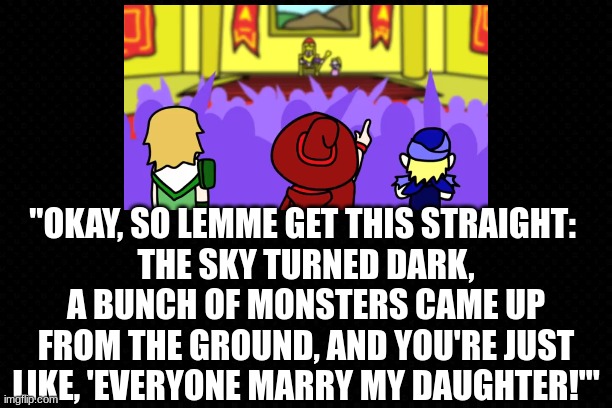 Chuggaaconroy Has A Valid Point | "OKAY, SO LEMME GET THIS STRAIGHT: 
THE SKY TURNED DARK, A BUNCH OF MONSTERS CAME UP FROM THE GROUND, AND YOU'RE JUST LIKE, 'EVERYONE MARRY MY DAUGHTER!'" | image tagged in youtube,video games,animation,funny memes,bad parents | made w/ Imgflip meme maker