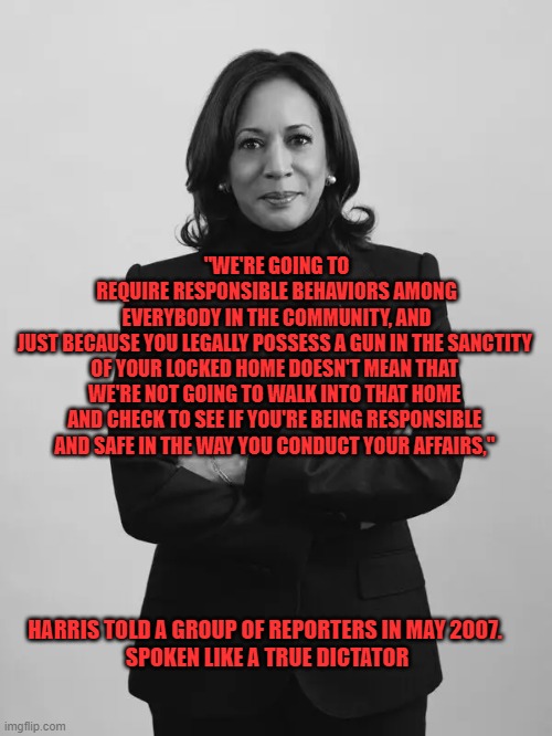 Spoken like a true dictator | "WE'RE GOING TO REQUIRE RESPONSIBLE BEHAVIORS AMONG EVERYBODY IN THE COMMUNITY, AND JUST BECAUSE YOU LEGALLY POSSESS A GUN IN THE SANCTITY 
OF YOUR LOCKED HOME DOESN'T MEAN THAT 
WE'RE NOT GOING TO WALK INTO THAT HOME 
AND CHECK TO SEE IF YOU'RE BEING RESPONSIBLE 
AND SAFE IN THE WAY YOU CONDUCT YOUR AFFAIRS,"; HARRIS TOLD A GROUP OF REPORTERS IN MAY 2007. 






SPOKEN LIKE A TRUE DICTATOR | made w/ Imgflip meme maker