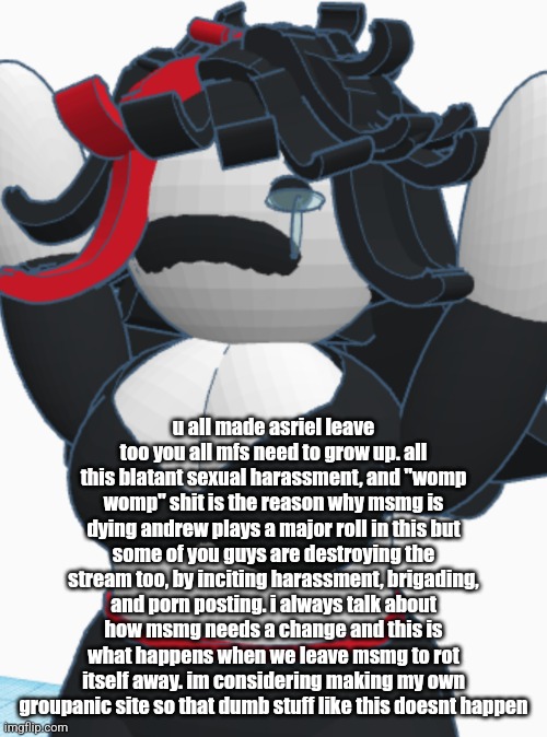 Claire crying | u all made asriel leave too you all mfs need to grow up. all this blatant sexual harassment, and "womp womp" shit is the reason why msmg is dying andrew plays a major roll in this but some of you guys are destroying the stream too, by inciting harassment, brigading, and porn posting. i always talk about how msmg needs a change and this is what happens when we leave msmg to rot itself away. im considering making my own groupanic site so that dumb stuff like this doesnt happen | image tagged in claire crying | made w/ Imgflip meme maker