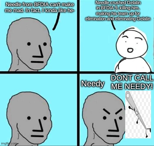 NPC Meme | Needle crushed Gelatin in BFDIA 9, killing him, making his team up for elimination and eliminating Gelatin; Needle from BFDIA can't make me mad. In fact, I kinda like he-; Needy; DONT CALL ME NEEDY! | image tagged in npc meme | made w/ Imgflip meme maker