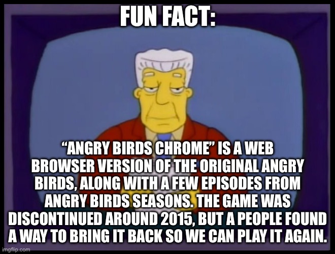 see for yourself | FUN FACT:; “ANGRY BIRDS CHROME” IS A WEB BROWSER VERSION OF THE ORIGINAL ANGRY BIRDS, ALONG WITH A FEW EPISODES FROM ANGRY BIRDS SEASONS. THE GAME WAS DISCONTINUED AROUND 2015, BUT A PEOPLE FOUND A WAY TO BRING IT BACK SO WE CAN PLAY IT AGAIN. | image tagged in kent brockman | made w/ Imgflip meme maker