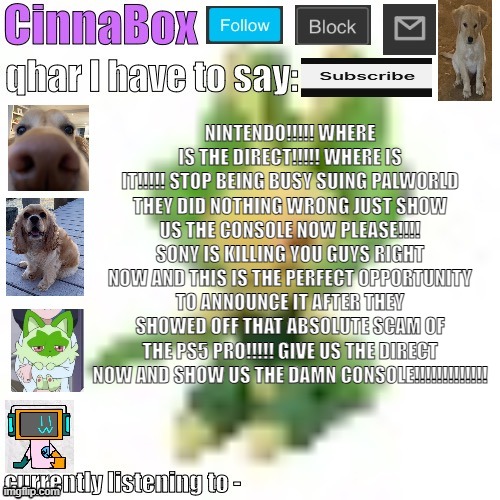 CinnaBox’s 144p Leavanny temp | NINTENDO!!!!! WHERE IS THE DIRECT!!!!! WHERE IS IT!!!!! STOP BEING BUSY SUING PALWORLD THEY DID NOTHING WRONG JUST SHOW US THE CONSOLE NOW PLEASE!!!! SONY IS KILLING YOU GUYS RIGHT NOW AND THIS IS THE PERFECT OPPORTUNITY TO ANNOUNCE IT AFTER THEY SHOWED OFF THAT ABSOLUTE SCAM OF THE PS5 PRO!!!!! GIVE US THE DIRECT NOW AND SHOW US THE DAMN CONSOLE!!!!!!!!!!!!! | image tagged in cinnabox s 144p leavanny temp | made w/ Imgflip meme maker