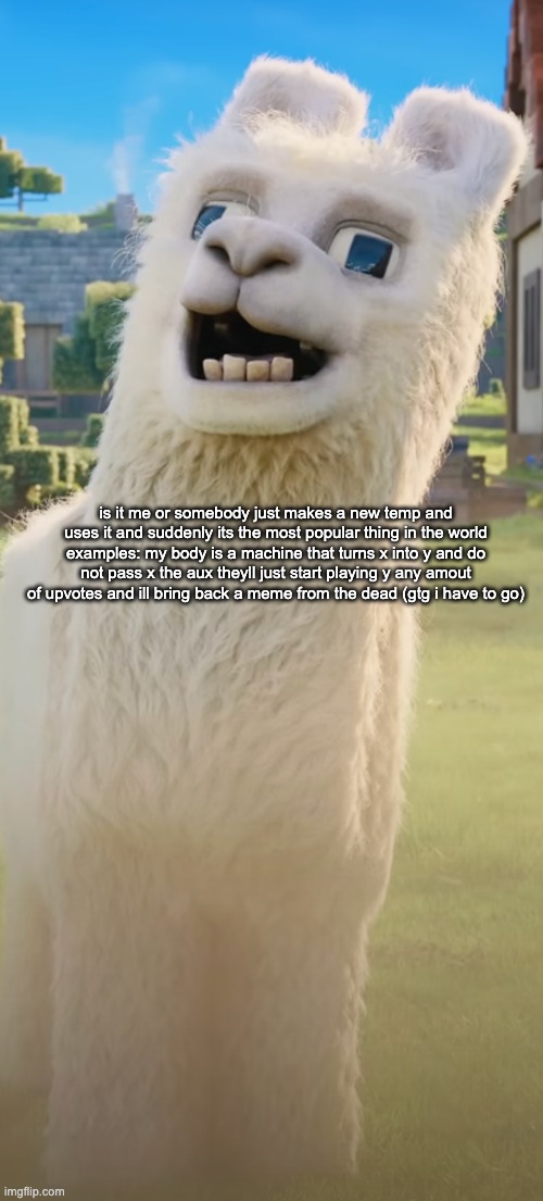 llama | is it me or somebody just makes a new temp and uses it and suddenly its the most popular thing in the world examples: my body is a machine that turns x into y and do not pass x the aux theyll just start playing y any amout of upvotes and ill bring back a meme from the dead (gtg i have to go) | image tagged in llama | made w/ Imgflip meme maker