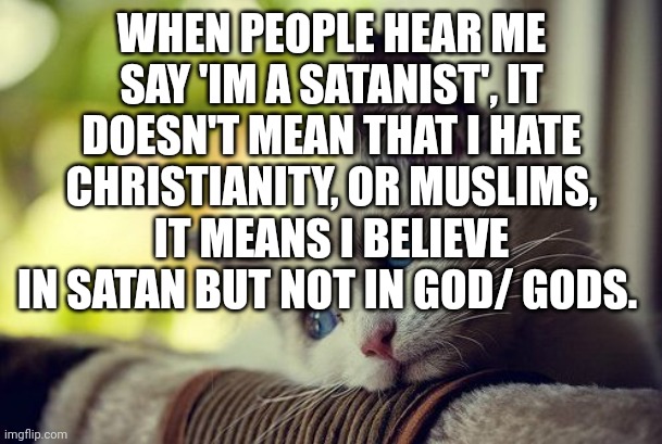 Mhh... | WHEN PEOPLE HEAR ME SAY 'IM A SATANIST', IT DOESN'T MEAN THAT I HATE CHRISTIANITY, OR MUSLIMS, IT MEANS I BELIEVE IN SATAN BUT NOT IN GOD/ GODS. | image tagged in memes,first world problems cat,sad | made w/ Imgflip meme maker