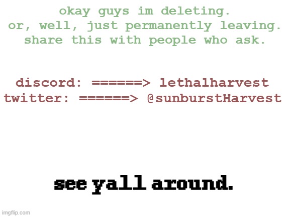 l8r. for real this time. | okay guys im deleting.
or, well, just permanently leaving.
share this with people who ask. discord: ======> lethalharvest
twitter: ======> @sunburstHarvest; see yall around. | image tagged in blank white template | made w/ Imgflip meme maker