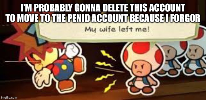 I already forgot why :/ | I’M PROBABLY GONNA DELETE THIS ACCOUNT TO MOVE TO THE PENID ACCOUNT BECAUSE I FORGOR | image tagged in my wife left me | made w/ Imgflip meme maker