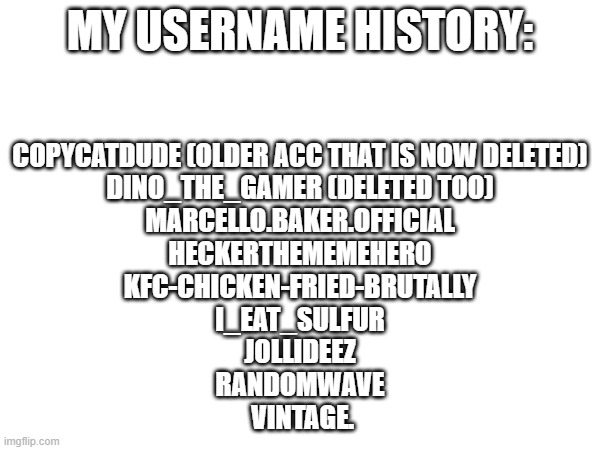 i don't remember some of them | MY USERNAME HISTORY:; COPYCATDUDE (OLDER ACC THAT IS NOW DELETED)
DINO_THE_GAMER (DELETED TOO)
MARCELLO.BAKER.OFFICIAL
HECKERTHEMEMEHERO
KFC-CHICKEN-FRIED-BRUTALLY
I_EAT_SULFUR
JOLLIDEEZ
RANDOMWAVE
 VINTAGE. | made w/ Imgflip meme maker