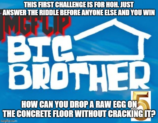 THIS FIRST CHALLENGE IS FOR HOH. JUST ANSWER THE RIDDLE BEFORE ANYONE ELSE AND YOU WIN; HOW CAN YOU DROP A RAW EGG ON THE CONCRETE FLOOR WITHOUT CRACKING IT? | made w/ Imgflip meme maker